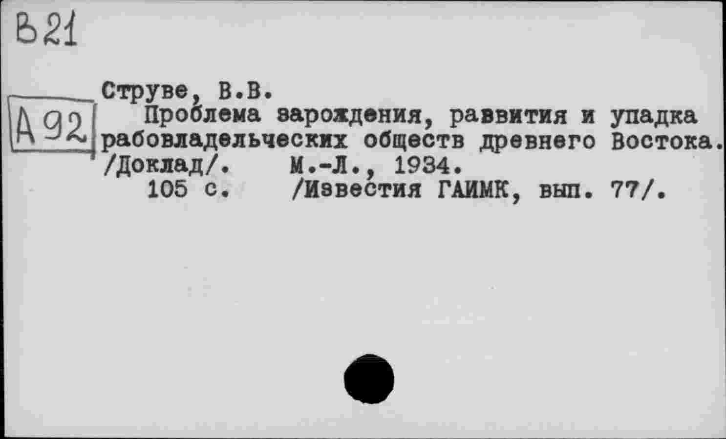 ﻿Ь21

Струве, В.В.
Проблема зарождения, развития и рабовладельческих обществ древнего /Доклад/. М.-Л., 1934.
105 с.	/Известия ГАИМК, выл.
упадка Востока.
77/.